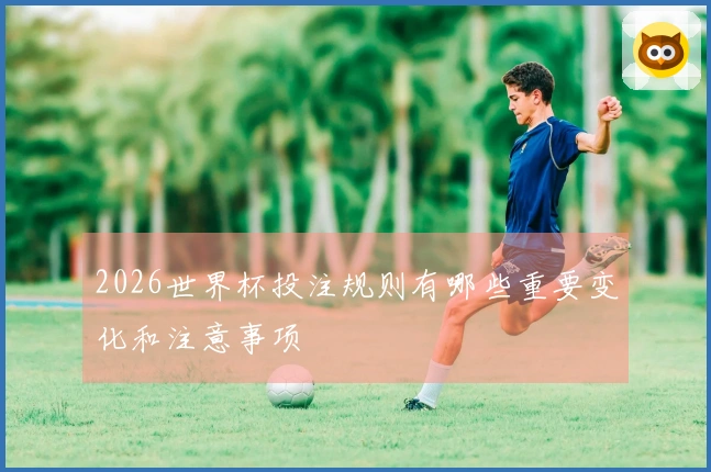 2026世界杯投注规则有哪些重要变化和注意事项