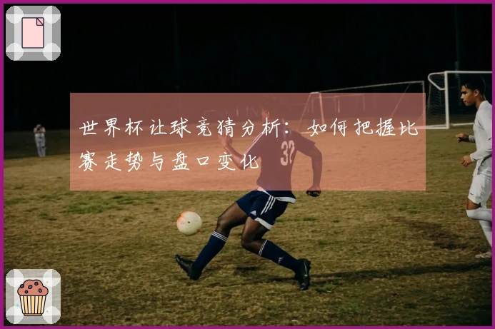 世界杯让球竞猜分析：如何把握比赛走势与盘口变化