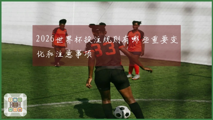 2026世界杯投注规则有哪些重要变化和注意事项